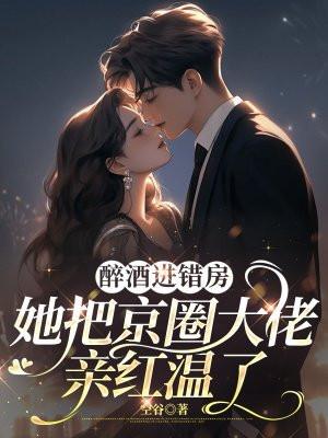醉酒进错房，她把京圈大佬亲红温了